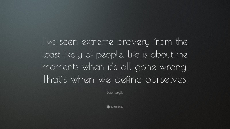 Bear Grylls Quote: “I’ve seen extreme bravery from the least likely of people. Life is about the moments when it’s all gone wrong. That’s when we define ourselves.”