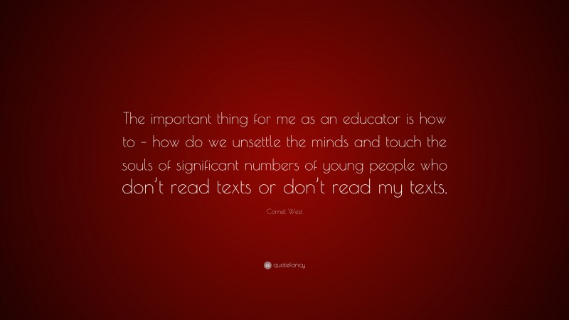 Cornel West Quote: “The important thing for me as an educator is how to – how do we unsettle the minds and touch the souls of significant numbers of young people who don’t read texts or don’t read my texts.”