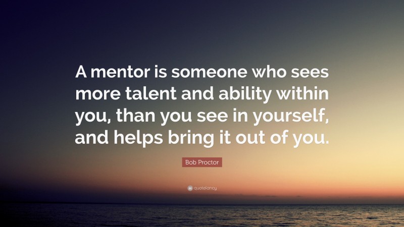 Bob Proctor Quote: “A mentor is someone who sees more talent and ability within you, than you see in yourself, and helps bring it out of you.”