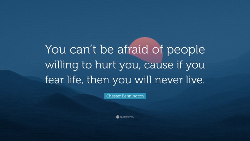 Chester Bennington Quote: “You can’t be afraid of people willing to hurt you, cause if you fear life, then you will never live.”