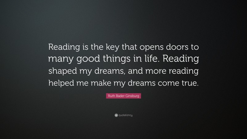 Ruth Bader Ginsburg Quote: “Reading is the key that opens doors to many good things in life. Reading shaped my dreams, and more reading helped me make my dreams come true.”