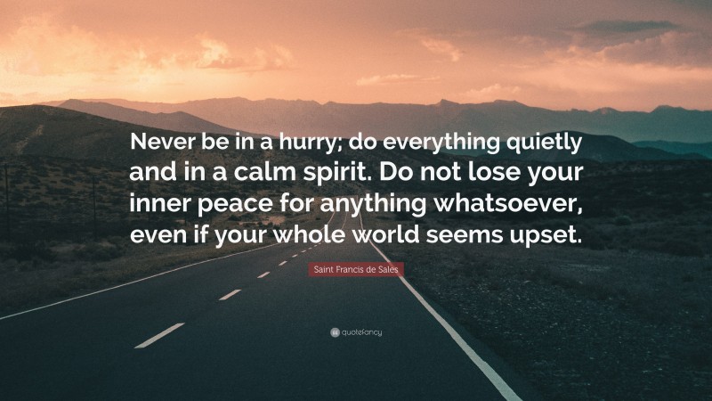 Saint Francis de Sales Quote: “Never be in a hurry; do everything quietly and in a calm spirit. Do not lose your inner peace for anything whatsoever, even if your whole world seems upset.”