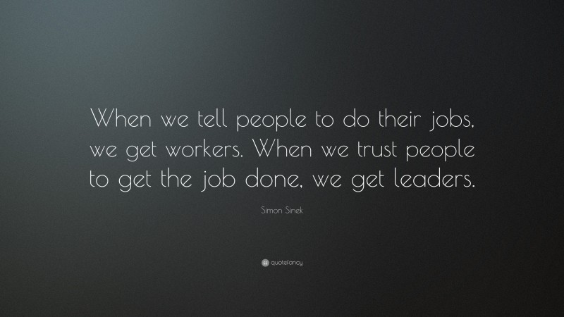 Simon Sinek Quote: “When we tell people to do their jobs, we get workers. When we trust people to get the job done, we get leaders.”