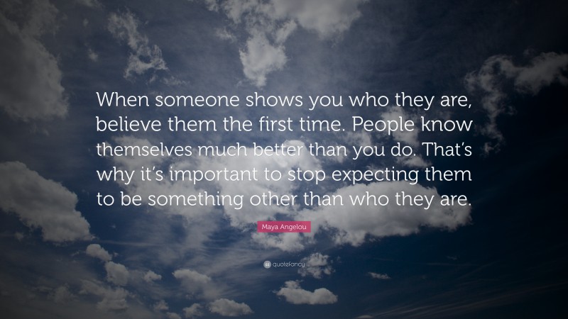 Maya Angelou Quote: “When someone shows you who they are, believe them the first time. People know themselves much better than you do. That’s why it’s important to stop expecting them to be something other than who they are.”