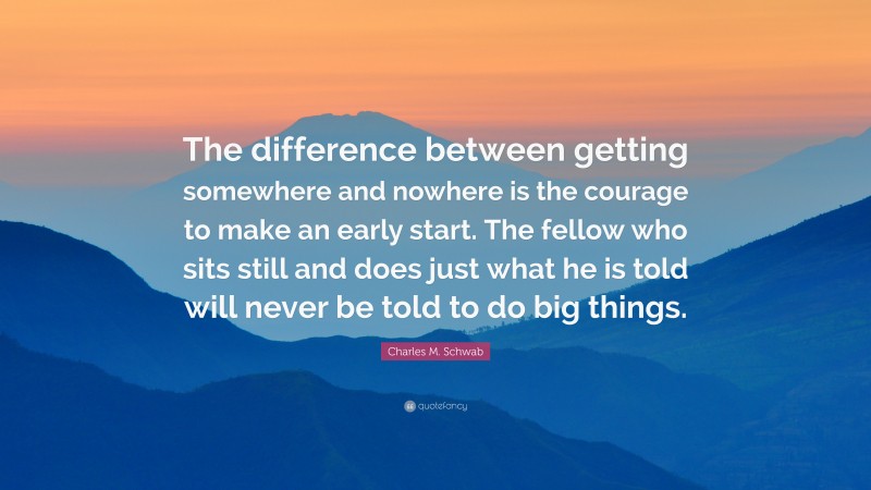 Charles M. Schwab Quote: “The difference between getting somewhere and nowhere is the courage to make an early start. The fellow who sits still and does just what he is told will never be told to do big things.”