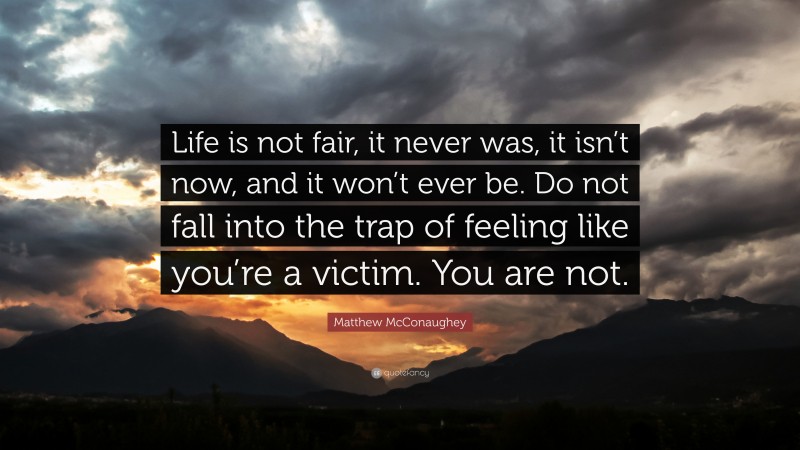 Matthew McConaughey Quote: “Life is not fair, it never was, it isn’t now, and it won’t ever be. Do not fall into the trap of feeling like you’re a victim. You are not.”