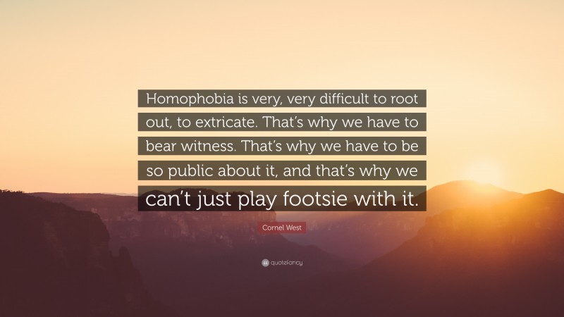 Cornel West Quote: “Homophobia is very, very difficult to root out, to extricate. That’s why we have to bear witness. That’s why we have to be so public about it, and that’s why we can’t just play footsie with it.”