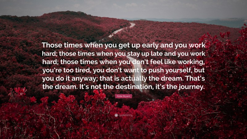Kobe Bryant Quote: “Those times when you get up early and you work hard; those times when you stay up late and you work hard; those times when you don’t feel like working, you’re too tired, you don’t want to push yourself, but you do it anyway; that is actually the dream. That’s the dream. It’s not the destination, it’s the journey.”