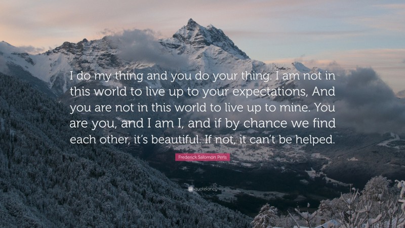 Frederick Salomon Perls Quote: “I do my thing and you do your thing. I am not in this world to live up to your expectations, And you are not in this world to live up to mine. You are you, and I am I, and if by chance we find each other, it’s beautiful. If not, it can’t be helped.”