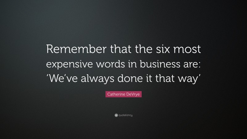 Catherine DeVrye Quote: “Remember that the six most expensive words in business are: ‘We’ve always done it that way’”