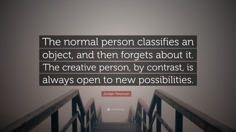 Jordan Peterson Quote: “The normal person classifies an object, and then forgets about it. The creative person, by contrast, is always open to new possibilities.”