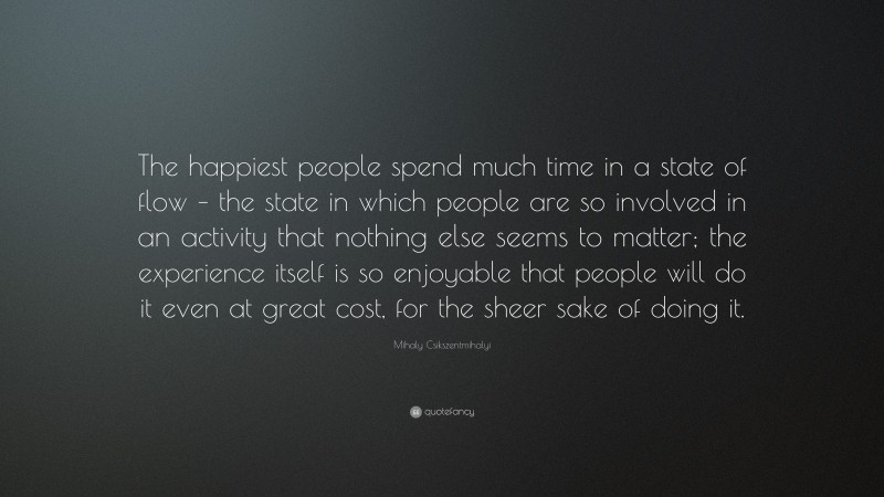 Mihaly Csikszentmihalyi Quote: “The happiest people spend much time in a state of flow – the state in which people are so involved in an activity that nothing else seems to matter; the experience itself is so enjoyable that people will do it even at great cost, for the sheer sake of doing it.”