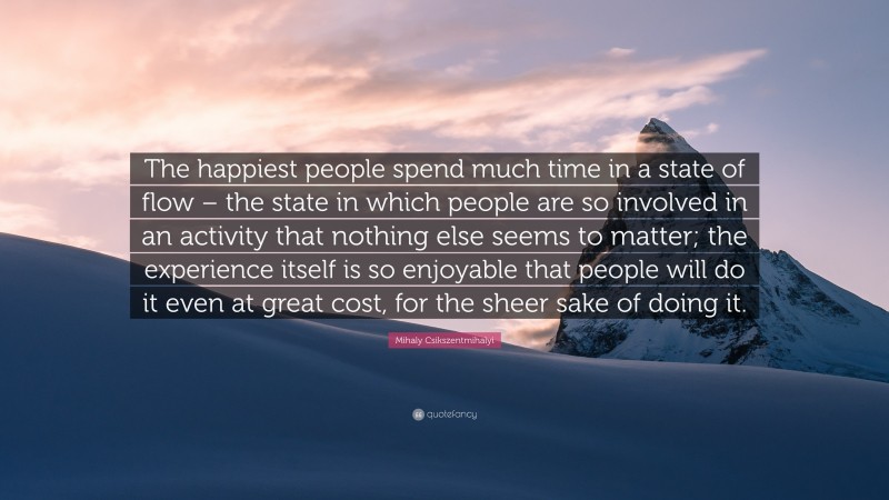 Mihaly Csikszentmihalyi Quote: “The happiest people spend much time in a state of flow – the state in which people are so involved in an activity that nothing else seems to matter; the experience itself is so enjoyable that people will do it even at great cost, for the sheer sake of doing it.”