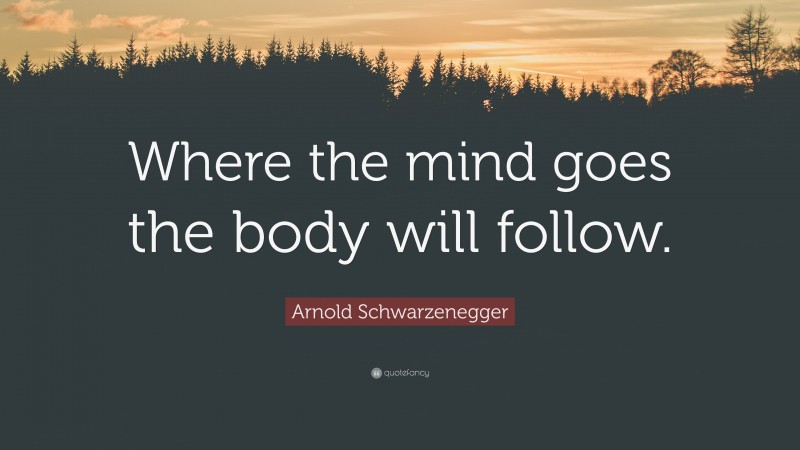 Arnold Schwarzenegger Quote: “Where the mind goes the body will follow.”
