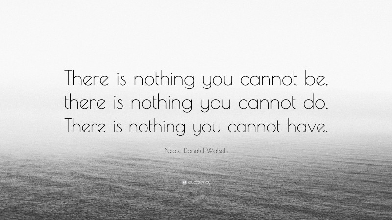 Neale Donald Walsch Quote: “There is nothing you cannot be, there is nothing you cannot do. There is nothing you cannot have.”
