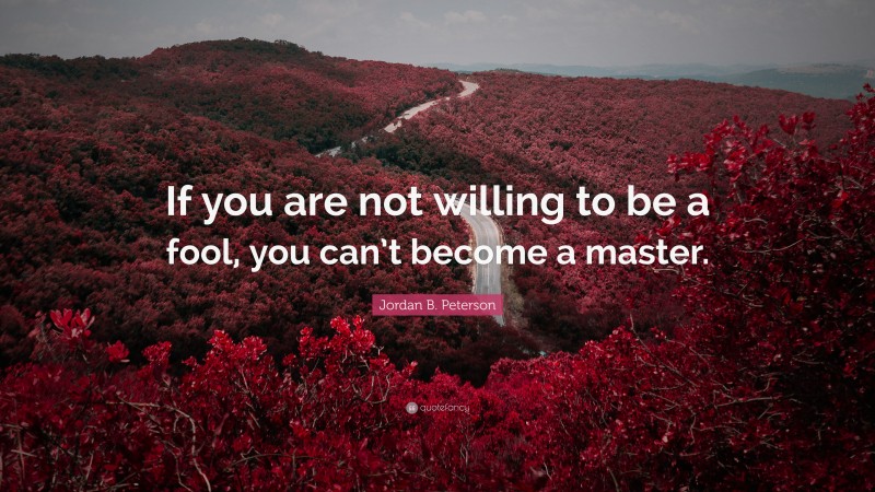 Jordan B. Peterson Quote: “If you are not willing to be a fool, you can’t become a master.”