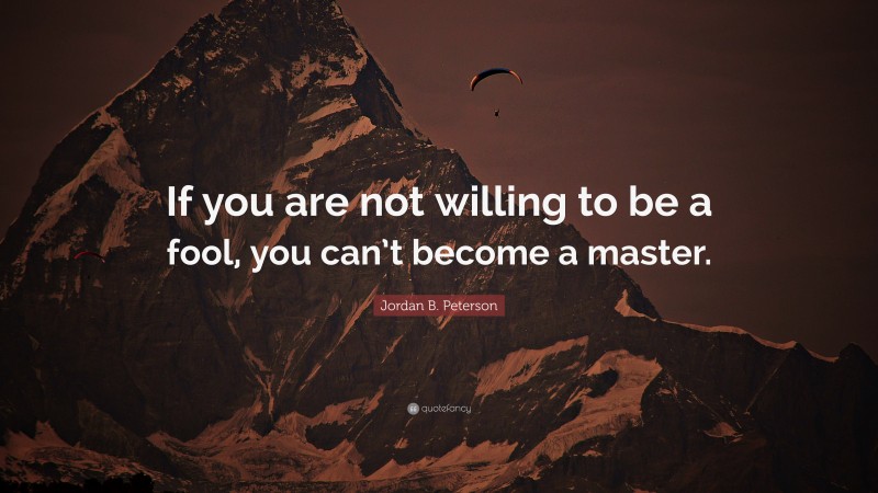 Jordan B. Peterson Quote: “If you are not willing to be a fool, you can’t become a master.”