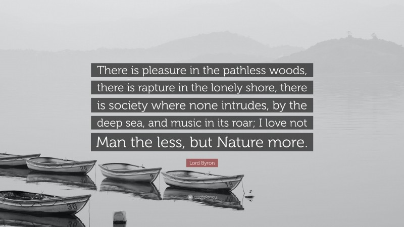 Lord Byron Quote: “There is pleasure in the pathless woods, there is rapture in the lonely shore, there is society where none intrudes, by the deep sea, and music in its roar; I love not Man the less, but Nature more.”