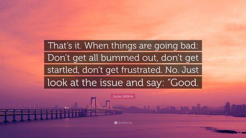 Jocko Willink Quote: “That’s it. When things are going bad: Don’t get all bummed out, don’t get startled, don’t get frustrated. No. Just look at the issue and say: “Good.”