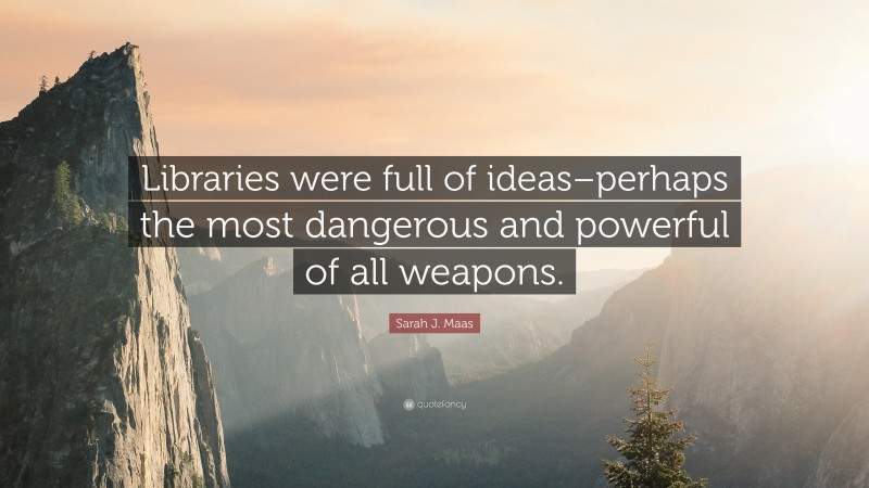 Sarah J. Maas Quote: “Libraries were full of ideas–perhaps the most dangerous and powerful of all weapons.”