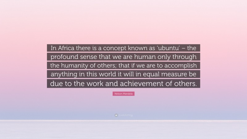 Nelson Mandela Quote: “In Africa there is a concept known as ‘ubuntu’ – the profound sense that we are human only through the humanity of others; that if we are to accomplish anything in this world it will in equal measure be due to the work and achievement of others.”