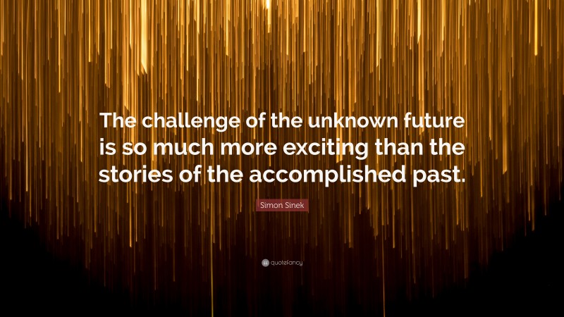 Simon Sinek Quote: “The challenge of the unknown future is so much more exciting than the stories of the accomplished past.”