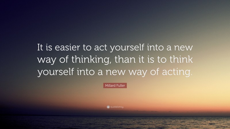Millard Fuller Quote: “It is easier to act yourself into a new way of thinking, than it is to think yourself into a new way of acting.”