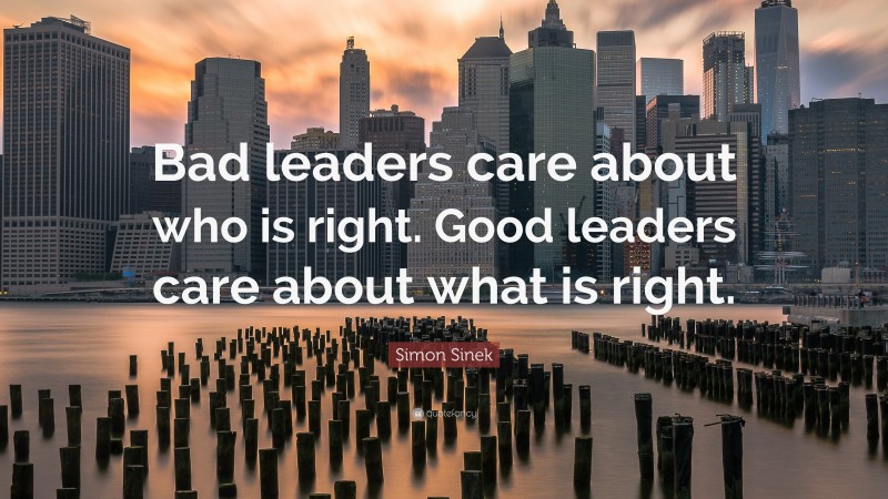 Simon Sinek Quote: “Bad leaders care about who is right. Good leaders care about what is right.”
