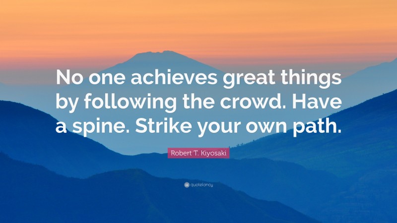Robert T. Kiyosaki Quote: “No one achieves great things by following the crowd. Have a spine. Strike your own path.”