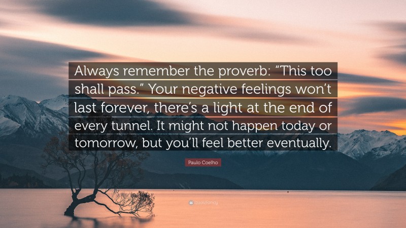 Paulo Coelho Quote: “Always remember the proverb: “This too shall pass.” Your negative feelings won’t last forever, there’s a light at the end of every tunnel. It might not happen today or tomorrow, but you’ll feel better eventually.”