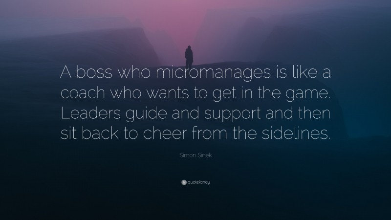 Simon Sinek Quote: “A boss who micromanages is like a coach who wants to get in the game. Leaders guide and support and then sit back to cheer from the sidelines.”