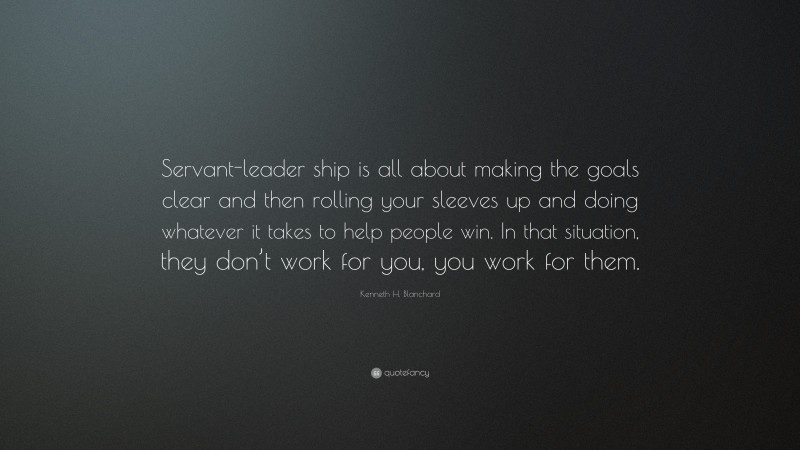Kenneth H. Blanchard Quote: “Servant-leader ship is all about making the goals clear and then rolling your sleeves up and doing whatever it takes to help people win. In that situation, they don’t work for you, you work for them.”