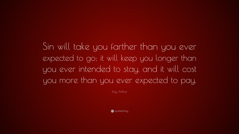 Kay Arthur Quote: “Sin will take you farther than you ever expected to go; it will keep you longer than you ever intended to stay, and it will cost you more than you ever expected to pay.”