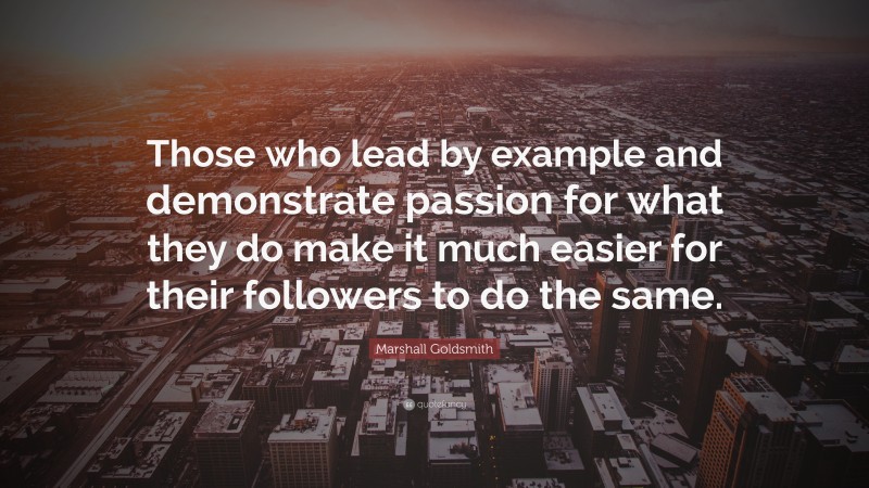 Marshall Goldsmith Quote: “Those who lead by example and demonstrate passion for what they do make it much easier for their followers to do the same.”