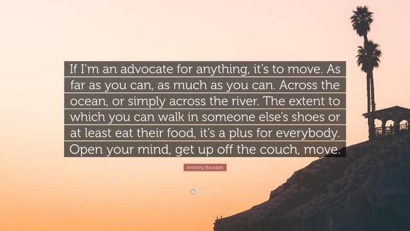 Anthony Bourdain Quote: “If I’m an advocate for anything, it’s to move. As far as you can, as much as you can. Across the ocean, or simply across the river. The extent to which you can walk in someone else’s shoes or at least eat their food, it’s a plus for everybody. Open your mind, get up off the couch, move.”