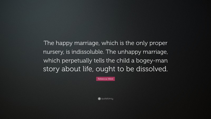 Rebecca West Quote: “The happy marriage, which is the only proper nursery, is indissoluble. The unhappy marriage, which perpetually tells the child a bogey-man story about life, ought to be dissolved.”