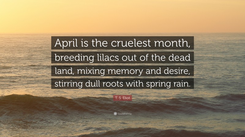 T. S. Eliot Quote: “April is the cruelest month, breeding lilacs out of the dead land, mixing memory and desire, stirring dull roots with spring rain.”