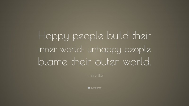 T. Harv Eker Quote: “Happy people build their inner world; unhappy people blame their outer world.”