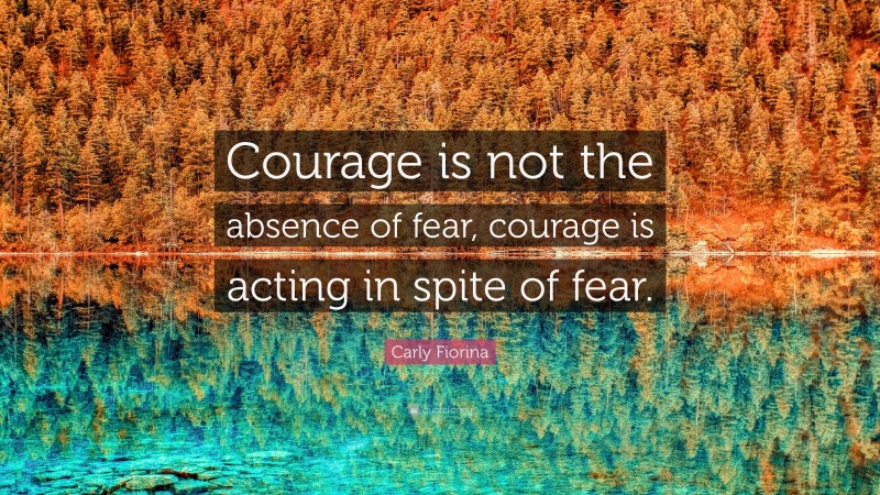 Carly Fiorina Quote: “Courage is not the absence of fear, courage is acting in spite of fear.”