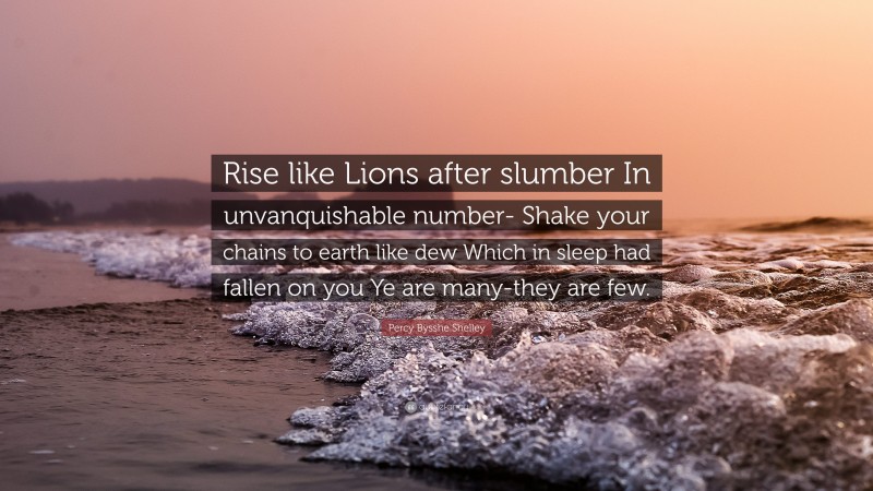 Percy Bysshe Shelley Quote: “Rise like Lions after slumber In unvanquishable number- Shake your chains to earth like dew Which in sleep had fallen on you Ye are many-they are few.”
