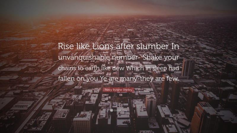Percy Bysshe Shelley Quote: “Rise like Lions after slumber In unvanquishable number- Shake your chains to earth like dew Which in sleep had fallen on you Ye are many-they are few.”