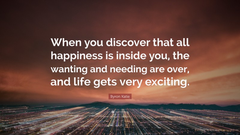 Byron Katie Quote: “When you discover that all happiness is inside you, the wanting and needing are over, and life gets very exciting.”