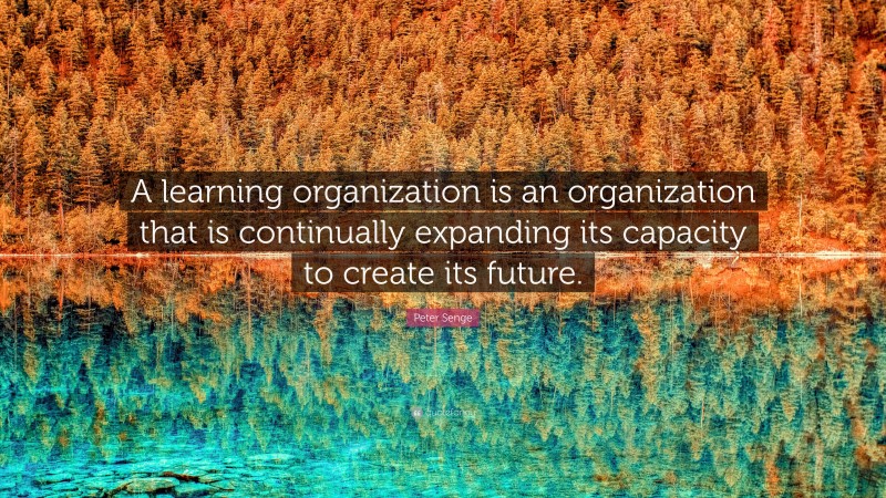 Peter Senge Quote: “A learning organization is an organization that is continually expanding its capacity to create its future.”