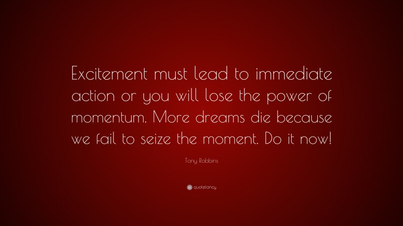 Tony Robbins Quote: “Excitement must lead to immediate action or you will lose the power of momentum. More dreams die because we fail to seize the moment. Do it now!”