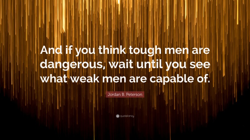 Jordan B. Peterson Quote: “And if you think tough men are dangerous, wait until you see what weak men are capable of.”
