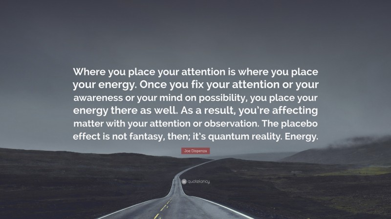 Joe Dispenza Quote: “Where you place your attention is where you place your energy. Once you fix your attention or your awareness or your mind on possibility, you place your energy there as well. As a result, you’re affecting matter with your attention or observation. The placebo effect is not fantasy, then; it’s quantum reality. Energy.”