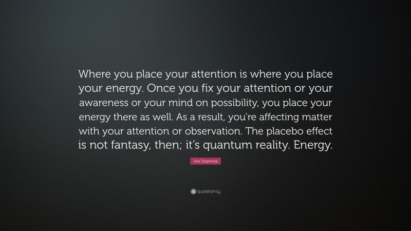 Joe Dispenza Quote: “Where you place your attention is where you place your energy. Once you fix your attention or your awareness or your mind on possibility, you place your energy there as well. As a result, you’re affecting matter with your attention or observation. The placebo effect is not fantasy, then; it’s quantum reality. Energy.”