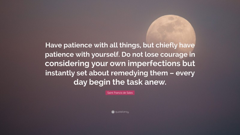 Saint Francis de Sales Quote: “Have patience with all things, but chiefly have patience with yourself. Do not lose courage in considering your own imperfections but instantly set about remedying them – every day begin the task anew.”