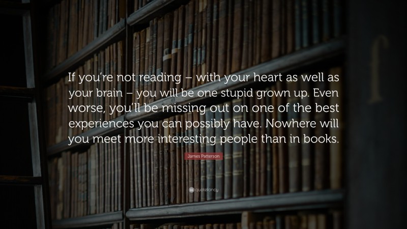 James Patterson Quote: “If you’re not reading – with your heart as well as your brain – you will be one stupid grown up. Even worse, you’ll be missing out on one of the best experiences you can possibly have. Nowhere will you meet more interesting people than in books.”