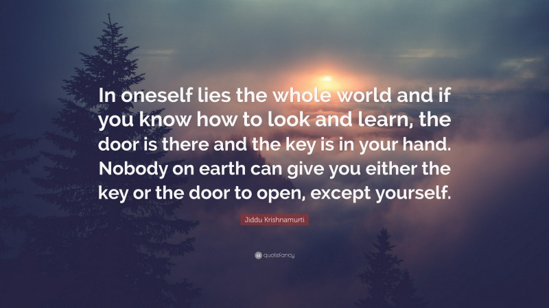 Jiddu Krishnamurti Quote: “In oneself lies the whole world and if you know how to look and learn, the door is there and the key is in your hand. Nobody on earth can give you either the key or the door to open, except yourself.”